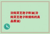 汾阳灵芝孢子粉油(汾阳灵芝孢子粉提炼的高品质油)