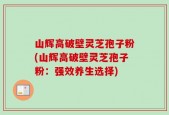 山辉高破壁灵芝孢子粉(山辉高破壁灵芝孢子粉：强效养生选择)