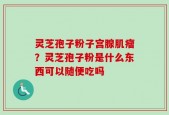 灵芝孢子粉子宫腺肌瘤？灵芝孢子粉是什么东西可以随便吃吗