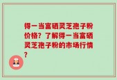 得一当富硒灵芝孢子粉价格？了解得一当富硒灵芝孢子粉的市场行情？