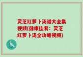 灵芝红萝卜汤谱大全集视频(健康佳肴：灵芝红萝卜汤全攻略视频)