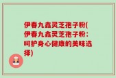 伊春九鑫灵芝孢子粉(伊春九鑫灵芝孢子粉：呵护身心健康的美味选择)