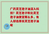 广药灵芝孢子油深入科技？灵芝孢子粉比灵芝孢子油便宜那么多，有人却选择买灵芝孢子油呢