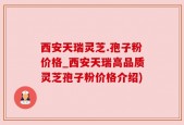 西安天瑞灵芝.孢子粉价格_西安天瑞高品质灵芝孢子粉价格介绍)
