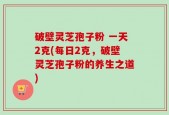 破壁灵芝孢子粉 一天2克(每日2克，破壁灵芝孢子粉的养生之道)