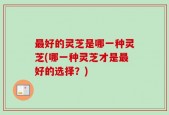 最好的灵芝是哪一种灵芝(哪一种灵芝才是最好的选择？)