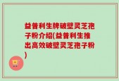益普利生牌破壁灵芝孢子粉介绍(益普利生推出高效破壁灵芝孢子粉)