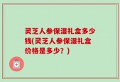 灵芝人参保湿礼盒多少钱(灵芝人参保湿礼盒价格是多少？)