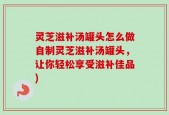 灵芝滋补汤罐头怎么做自制灵芝滋补汤罐头，让你轻松享受滋补佳品)