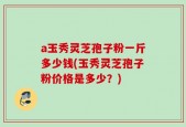 a玉秀灵芝孢子粉一斤多少钱(玉秀灵芝孢子粉价格是多少？)
