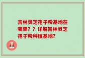 吉林灵芝孢子粉基地在哪里？？详解吉林灵芝孢子粉种植基地？