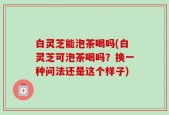 白灵芝能泡茶喝吗(白灵芝可泡茶喝吗？换一种问法还是这个样子)
