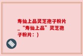 寿仙上品灵芝孢子粉片_“寿仙上品”灵芝孢子粉片：)