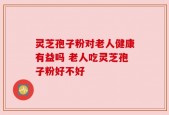 灵芝孢子粉对老人健康有益吗 老人吃灵芝孢子粉好不好