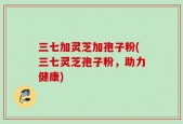 三七加灵芝加孢子粉(三七灵芝孢子粉，助力健康)