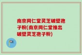 南京同仁堂灵芝破壁孢子粉(南京同仁堂推出破壁灵芝孢子粉)