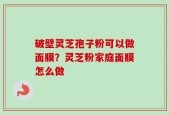破壁灵芝孢子粉可以做面膜？灵芝粉家庭面膜怎么做