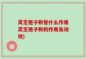灵芝孢子粉管什么作用灵芝孢子粉的作用及功效)