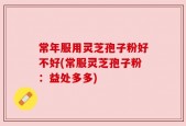 常年服用灵芝孢子粉好不好(常服灵芝孢子粉：益处多多)
