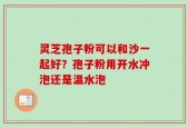 灵芝孢子粉可以和沙一起好？孢子粉用开水冲泡还是温水泡