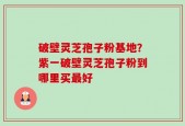 破壁灵芝孢子粉基地？紫一破壁灵芝孢子粉到哪里买最好