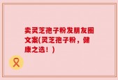 卖灵芝孢子粉发朋友圈文案(灵芝孢子粉，健康之选！)