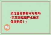 灵芝菌菇精粹水好用吗(灵芝菌菇精粹水是否值得购买？)