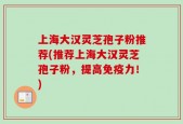 上海大汉灵芝孢子粉推荐(推荐上海大汉灵芝孢子粉，提高免疫力！)