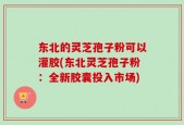 东北的灵芝孢子粉可以灌胶(东北灵芝孢子粉：全新胶囊投入市场)