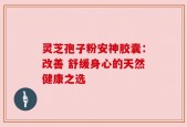 灵芝孢子粉安神胶囊：改善 舒缓身心的天然健康之选