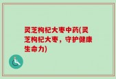 灵芝枸杞大枣中药(灵芝枸杞大枣，守护健康生命力)