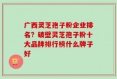 广西灵芝孢子粉企业排名？破壁灵芝孢子粉十大品牌排行榜什么牌子好
