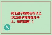灵芝孢子粉黏在杯子上(灵芝孢子粉粘在杯子上，如何清理？)