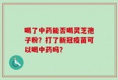 喝了中药能否喝灵芝孢子粉？打了新冠疫苗可以喝中药吗？