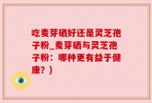 吃麦芽硒好还是灵芝孢子粉_麦芽硒与灵芝孢子粉：哪种更有益于健康？)