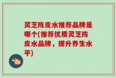 灵芝陈皮水推荐品牌是哪个(推荐优质灵芝陈皮水品牌，提升养生水平)