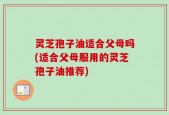 灵芝孢子油适合父母吗(适合父母服用的灵芝孢子油推荐)