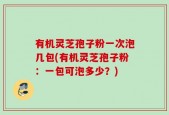 有机灵芝孢子粉一次泡几包(有机灵芝孢子粉：一包可泡多少？)