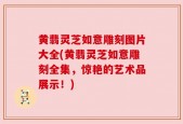黄翡灵芝如意雕刻图片大全(黄翡灵芝如意雕刻全集，惊艳的艺术品展示！)