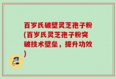 百岁氏破壁灵芝孢子粉(百岁氏灵芝孢子粉突破技术壁垒，提升功效)
