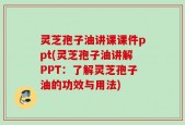 灵芝孢子油讲课课件ppt(灵芝孢子油讲解PPT：了解灵芝孢子油的功效与用法)