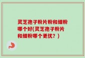 灵芝孢子粉片粉和细粉哪个好(灵芝孢子粉片和细粉哪个更优？)