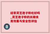 经常灵芝孢子粉吃好吗_灵芝孢子粉的长期食用效果与安全性评估