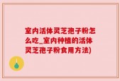 室内活体灵芝孢子粉怎么吃_室内种植的活体灵芝孢子粉食用方法)