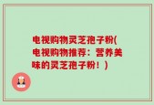 电视购物灵芝孢子粉(电视购物推荐：营养美味的灵芝孢子粉！)