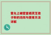 雷允上破壁富硒灵芝孢子粉的功效与使用方法详解