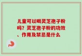 儿童可以喝灵芝孢子粉吗？灵芝孢子粉的功效、作用及禁忌是什么
