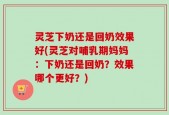 灵芝下奶还是回奶效果好(灵芝对哺乳期妈妈：下奶还是回奶？效果哪个更好？)