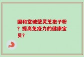 国和堂破壁灵芝孢子粉？提高免疫力的健康宝贝？