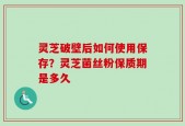灵芝破壁后如何使用保存？灵芝菌丝粉保质期是多久